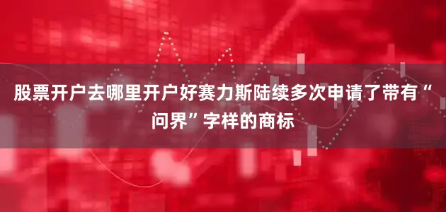 股票开户去哪里开户好赛力斯陆续多次申请了带有“问界”字样的商标
