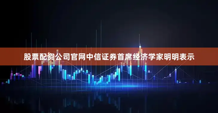 股票配资公司官网中信证券首席经济学家明明表示