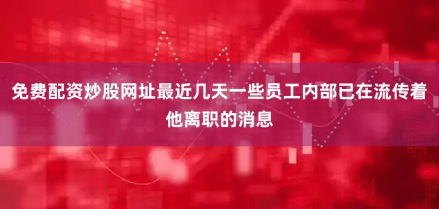 免费配资炒股网址最近几天一些员工内部已在流传着他离职的消息