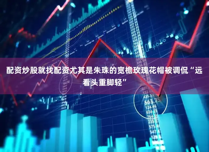 配资炒股就找配资尤其是朱珠的宽檐玫瑰花帽被调侃“远看头重脚轻”