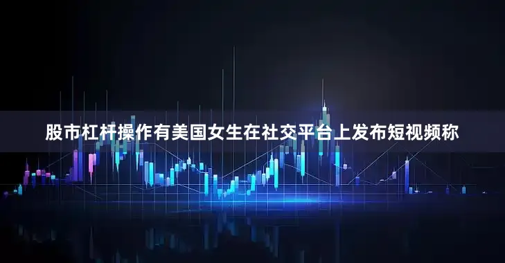 股市杠杆操作有美国女生在社交平台上发布短视频称