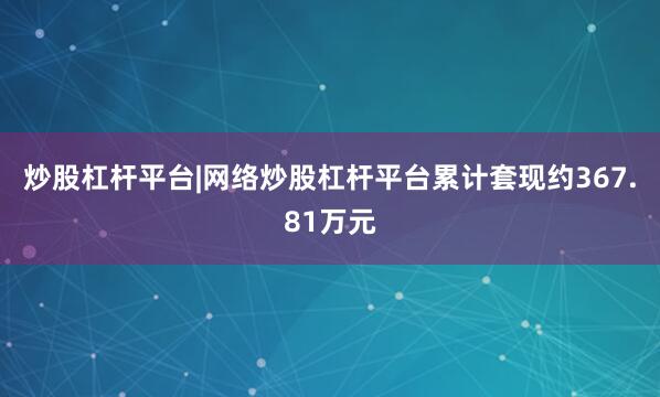 炒股杠杆平台|网络炒股杠杆平台累计套现约367.81万元