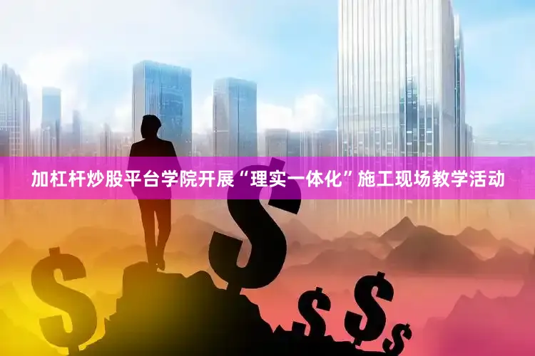 加杠杆炒股平台学院开展“理实一体化”施工现场教学活动
